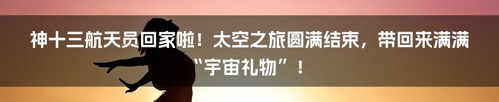神十三航天员回家啦！太空之旅圆满结束，带回来满满“宇宙礼物”！