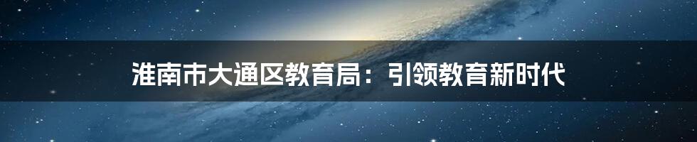 淮南市大通区教育局:引领教育新时代