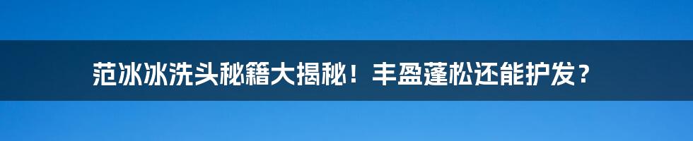 范冰冰洗头秘籍大揭秘!丰盈蓬松还能护发?