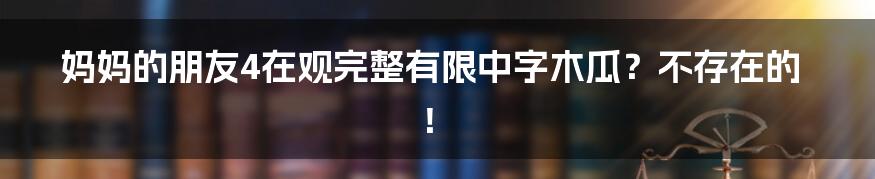 妈妈的朋友4在观完整有限中字木瓜?不存在的!