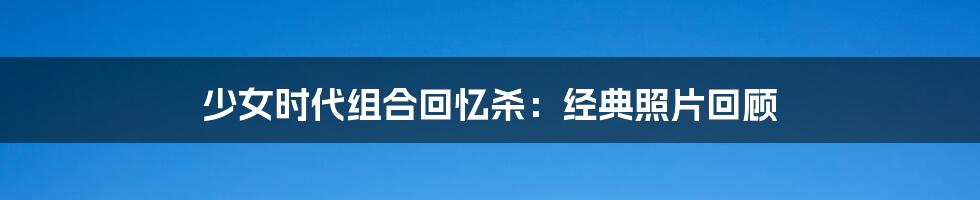 少女时代组合回忆杀:经典照片回顾