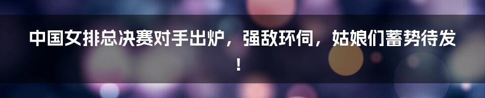 中国女排总决赛对手出炉,强敌环伺,姑娘们蓄势待发!