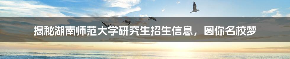 揭秘湖南师范大学研究生招生信息,圆你名校梦
