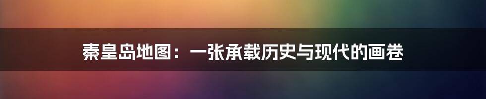 秦皇岛地图:一张承载历史与现代的画卷