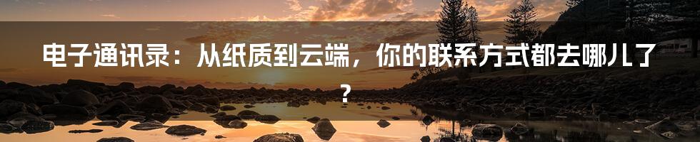 电子通讯录:从纸质到云端,你的联系方式都去哪儿了?