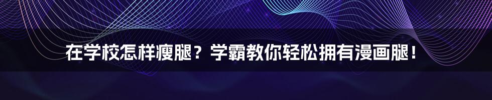 在学校怎样瘦腿?学霸教你轻松拥有漫画腿!
