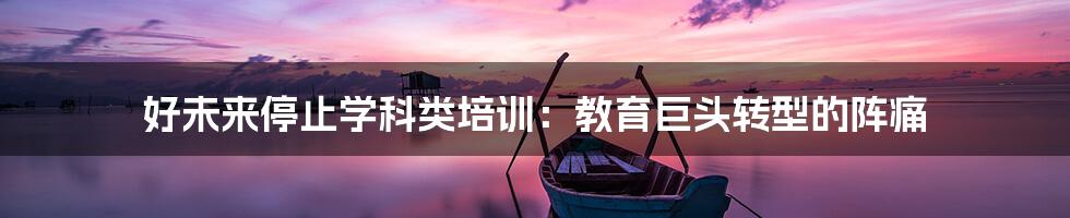 好未来停止学科类培训:教育巨头转型的阵痛