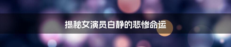 揭秘女演员白静的悲惨命运