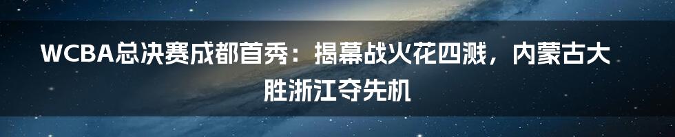 WCBA总决赛成都首秀:揭幕战火花四溅,内蒙古大胜浙江夺先机