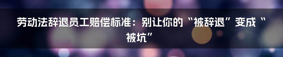劳动法辞退员工赔偿标准:别让你的“被辞退”变成“被坑”