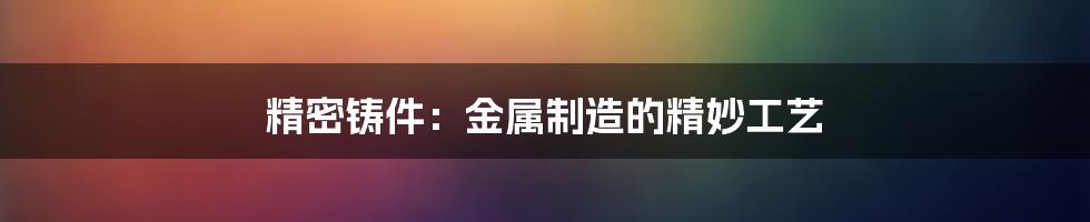 精密铸件:金属制造的精妙工艺