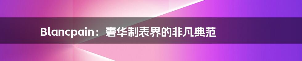 Blancpain:奢华制表界的非凡典范