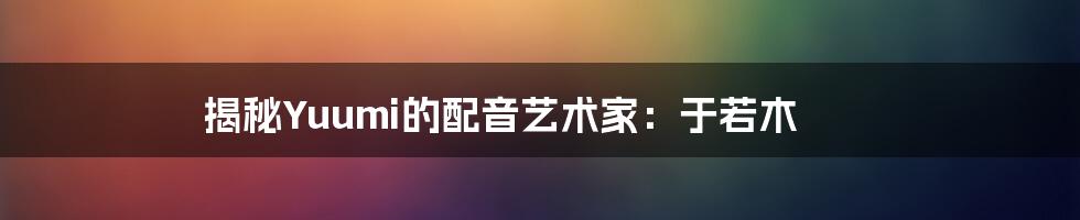 揭秘Yuumi的配音艺术家:于若木