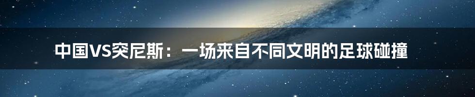 中国VS突尼斯:一场来自不同文明的足球碰撞