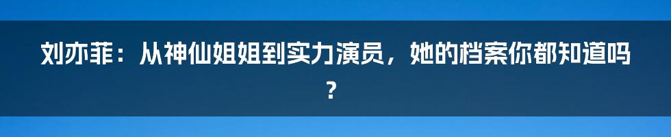 刘亦菲:从神仙姐姐到实力演员,她的档案你都知道吗?