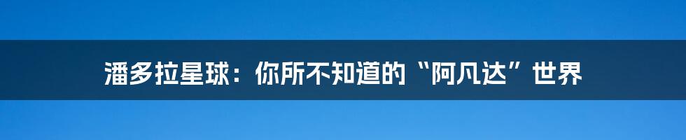 潘多拉星球:你所不知道的“阿凡达”世界