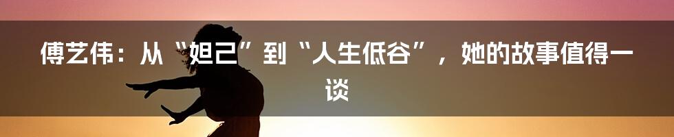 傅艺伟:从“妲己”到“人生低谷”,她的故事值得一谈