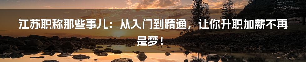 江苏职称那些事儿:从入门到精通,让你升职加薪不再是梦!