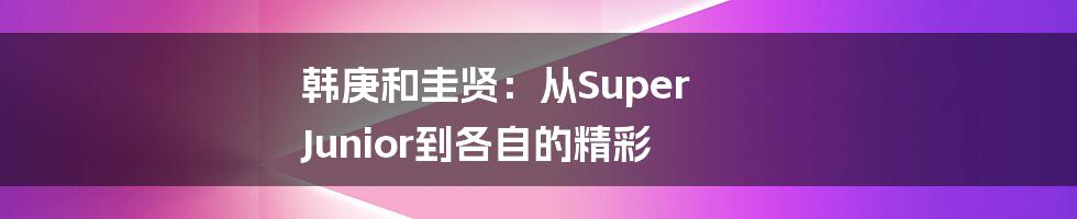 韩庚和圭贤:从Super Junior到各自的精彩