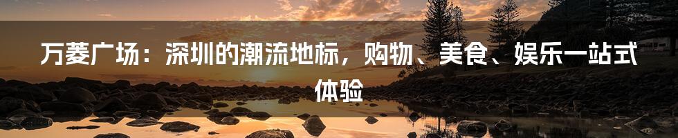 万菱广场:深圳的潮流地标,购物、美食、娱乐一站式体验