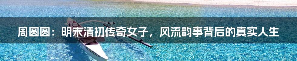 周圆圆:明末清初传奇女子,风流韵事背后的真实人生