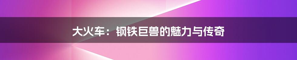 大火车:钢铁巨兽的魅力与传奇