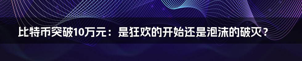 比特币突破10万元:是狂欢的开始还是泡沫的破灭?