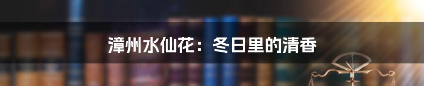 漳州水仙花:冬日里的清香