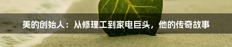 美的创始人:从修理工到家电巨头,他的传奇故事