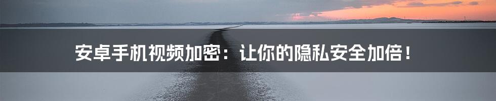 安卓手机视频加密:让你的隐私安全加倍!