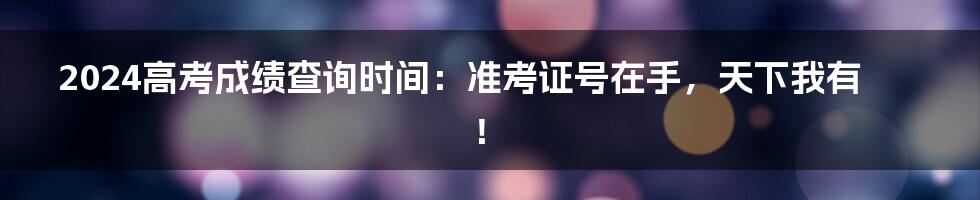 2024高考成绩查询时间:准考证号在手,天下我有!