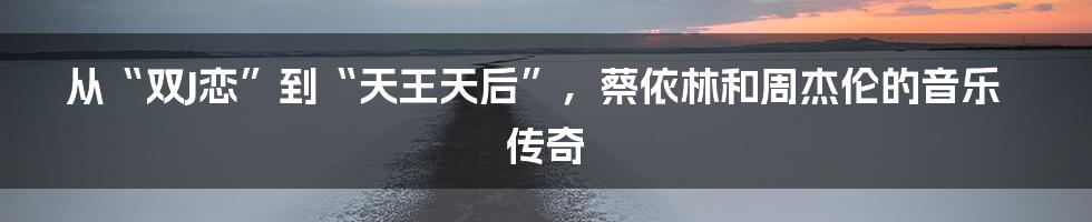 从“双J恋”到“天王天后”,蔡依林和周杰伦的音乐传奇