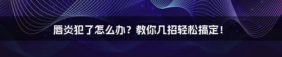 唇炎犯了怎么办?教你几招轻松搞定!