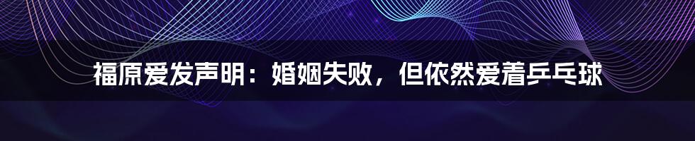 福原爱发声明:婚姻失败,但依然爱着乒乓球