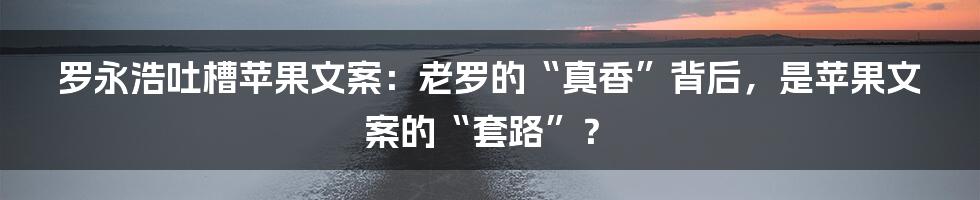 罗永浩吐槽苹果文案:老罗的“真香”背后,是苹果文案的“套路”?