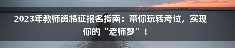 2023年教师资格证报名指南:带你玩转考试,实现你的“老师梦”!