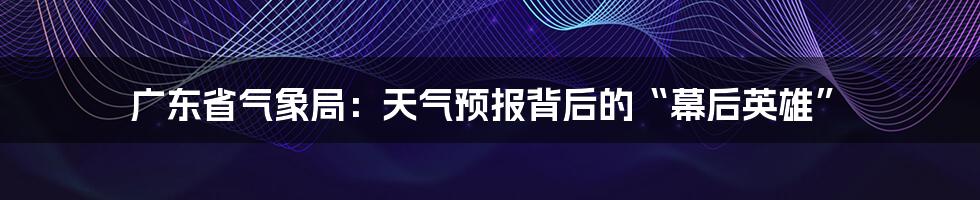 广东省气象局:天气预报背后的“幕后英雄”