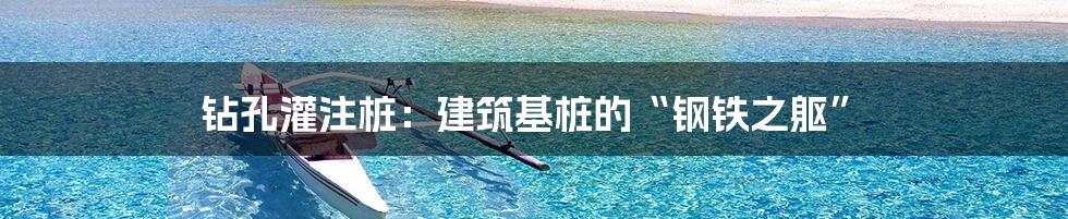 钻孔灌注桩:建筑基桩的“钢铁之躯”
