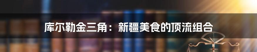 库尔勒金三角:新疆美食的顶流组合