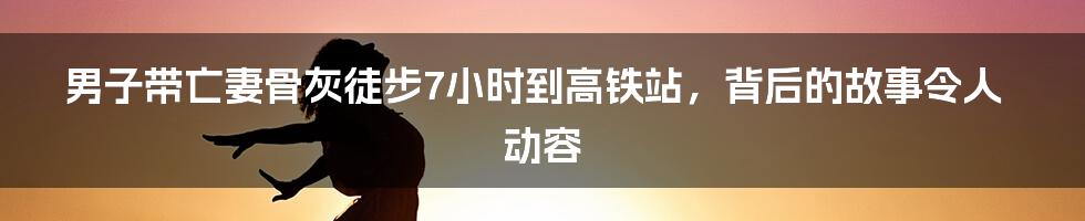 男子带亡妻骨灰徒步7小时到高铁站,背后的故事令人动容