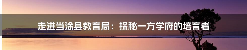 走进当涂县教育局:探秘一方学府的培育者