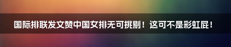 国际排联发文赞中国女排无可挑剔！这可不是彩虹屁！