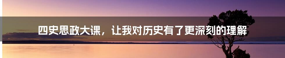 四史思政大课,让我对历史有了更深刻的理解