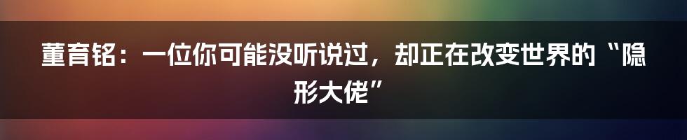 董育铭:一位你可能没听说过,却正在改变世界的“隐形大佬”
