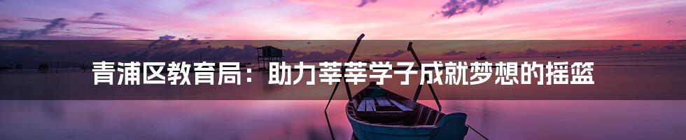 青浦区教育局:助力莘莘学子成就梦想的摇篮