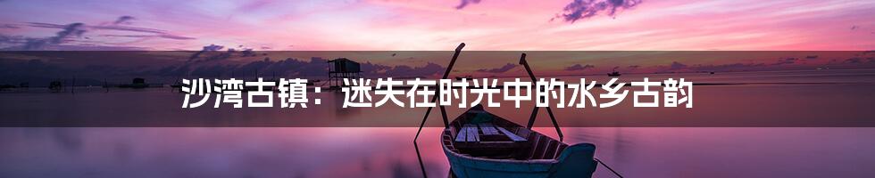 沙湾古镇:迷失在时光中的水乡古韵