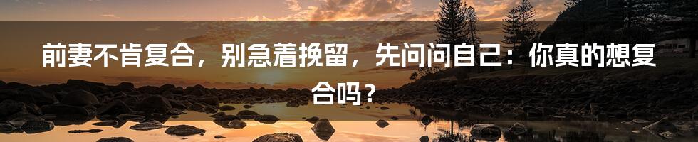 前妻不肯复合,别急着挽留,先问问自己:你真的想复合吗?