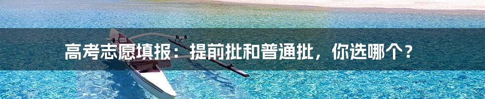 高考志愿填报:提前批和普通批,你选哪个?