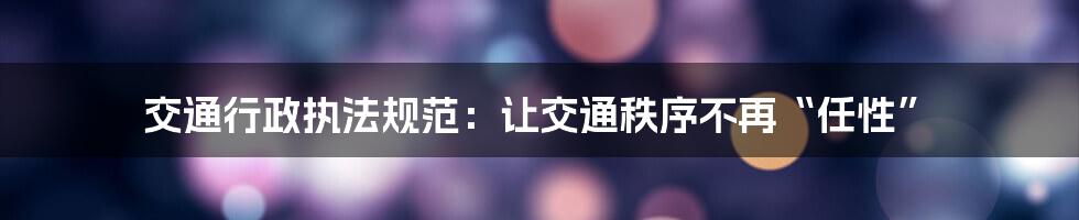 交通行政执法规范:让交通秩序不再“任性”