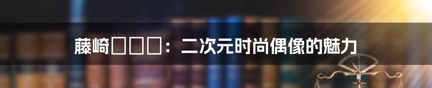 藤崎セシル:二次元时尚偶像的魅力